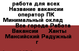 работа для всех › Название вакансии ­ оператор ПК › Минимальный оклад ­ 15 000 - Все города Работа » Вакансии   . Ханты-Мансийский,Радужный г.